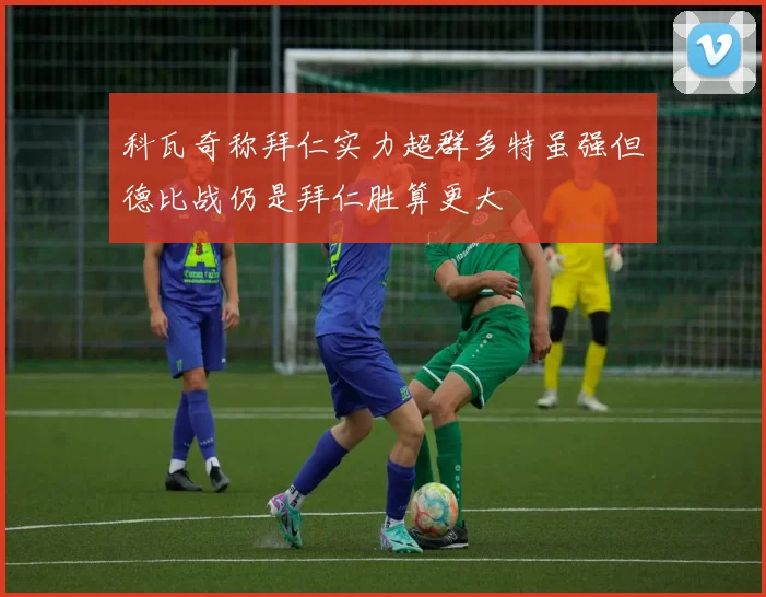 科瓦奇称拜仁实力超群多特虽强但德比战仍是拜仁胜算更大
