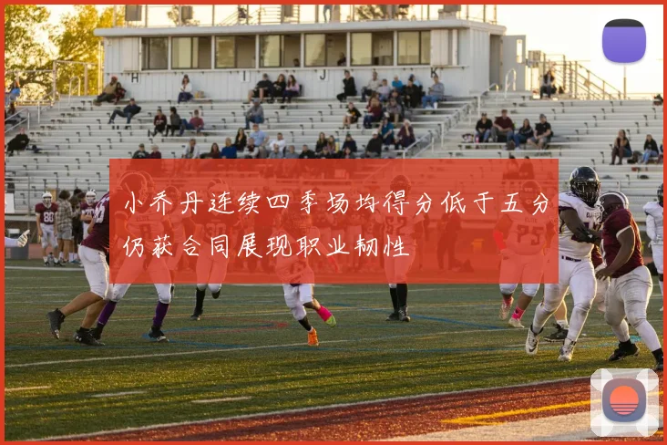 小乔丹连续四季场均得分低于五分仍获合同展现职业韧性