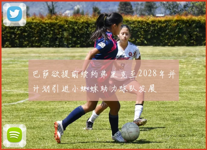 巴萨欲提前续约弗里克至2028年并计划引进小蜘蛛助力球队发展