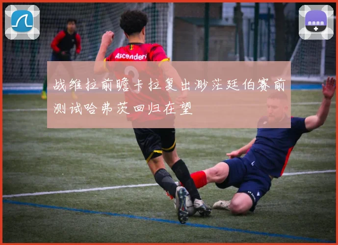 战维拉前瞻卡拉复出渺茫廷伯赛前测试哈弗茨回归在望