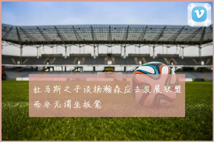 杜马斯之子谈杨瀚森应去发展联盟而非无谓坐板凳