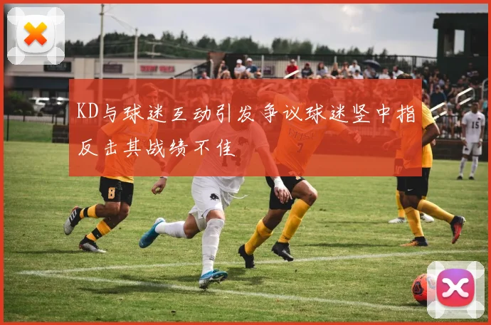 KD与球迷互动引发争议球迷竖中指反击其战绩不佳