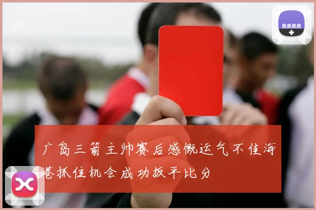 广岛三箭主帅赛后感慨运气不佳海港抓住机会成功扳平比分