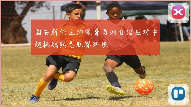 国安新任主帅蒙哥马利自信应对中超挑战熟悉联赛环境