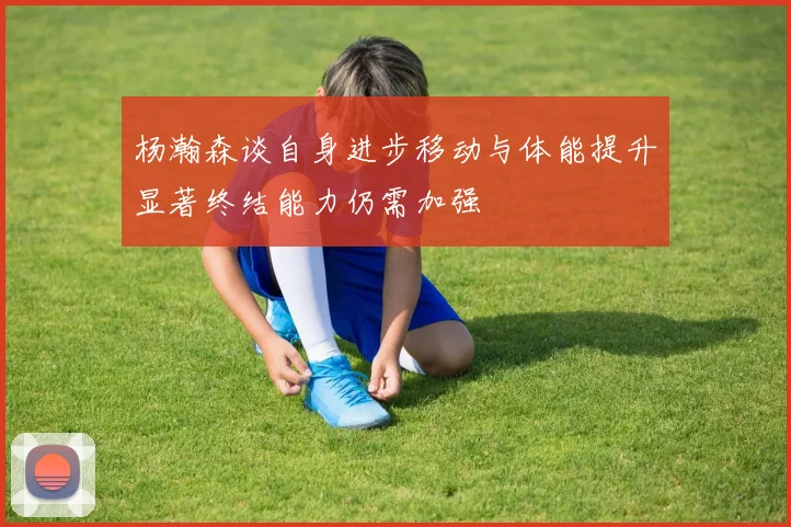 杨瀚森谈自身进步移动与体能提升显著终结能力仍需加强