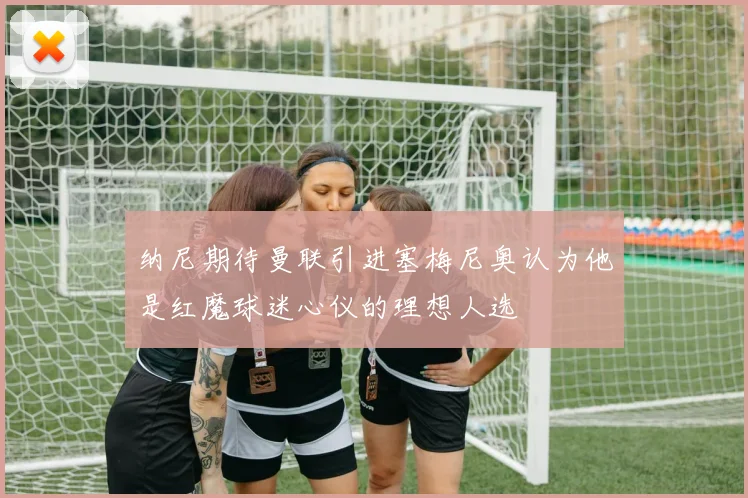 纳尼期待曼联引进塞梅尼奥认为他是红魔球迷心仪的理想人选
