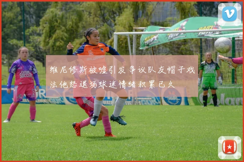 维尼修斯被嘘引发争议队友帽子戏法他怒退场球迷情绪积累已久