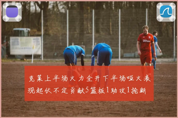 克莱上半场火力全开下半场哑火表现起伏不定贡献5篮板1助攻1抢断