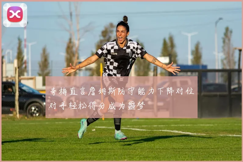 夸梅直言詹姆斯防守能力下降对位对手轻松得分成为噩梦