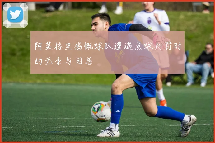 阿莱格里感慨球队遭遇点球判罚时的无奈与困惑