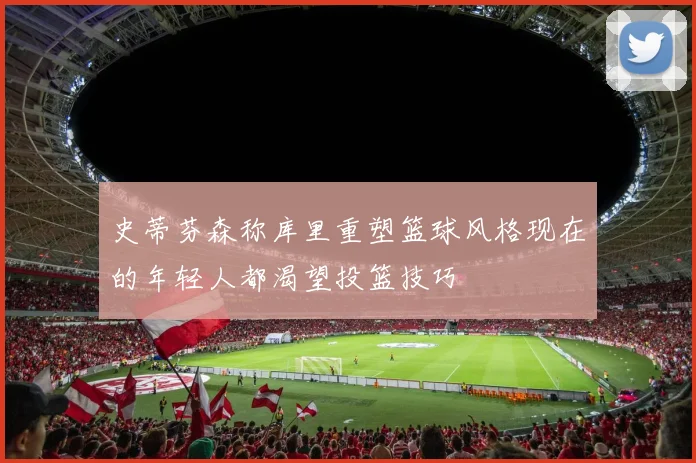 史蒂芬森称库里重塑篮球风格现在的年轻人都渴望投篮技巧