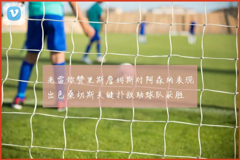 老雷称赞里斯詹姆斯对阿森纳表现出色桑切斯关键扑救助球队获胜