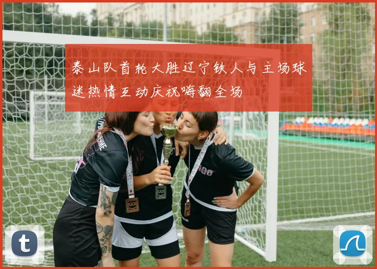 泰山队首轮大胜辽宁铁人与主场球迷热情互动庆祝嗨翻全场