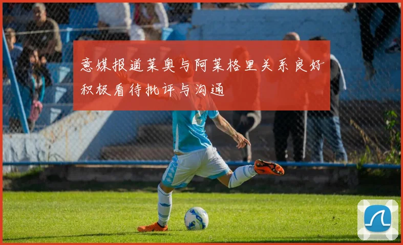 意媒报道莱奥与阿莱格里关系良好积极看待批评与沟通