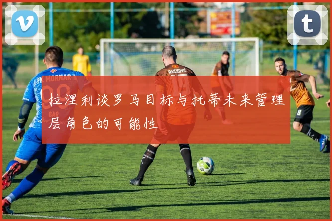 拉涅利谈罗马目标与托蒂未来管理层角色的可能性