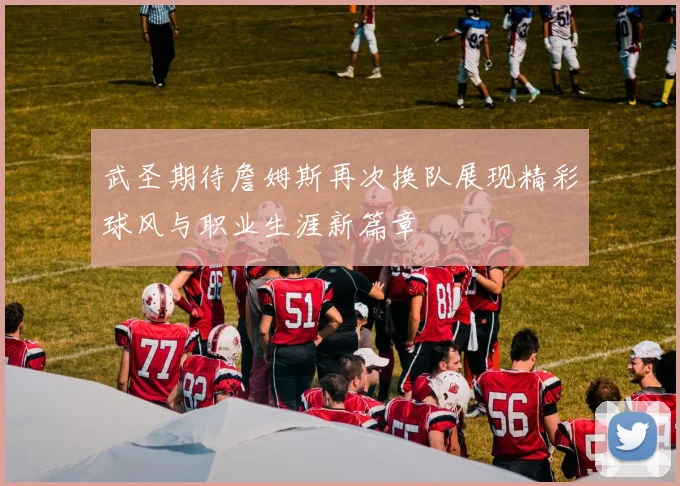 武圣期待詹姆斯再次换队展现精彩球风与职业生涯新篇章